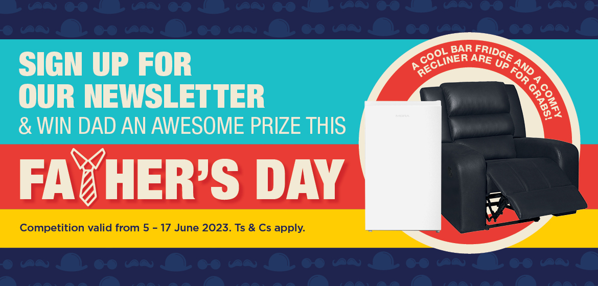 SIGN UP FOR OUR NEWSLETTER & WIN DAD AN AWESOME PRIZE THIS FATHER’S DAY A COOL BAR FRIDGE AND A COMFY RECLINER ARE UP FOR GRABS! Competition valid from 5 – 17 June 2023. Ts & Cs apply.